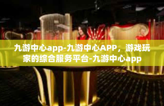 九游中心app-九游中心APP，游戏玩家的综合服务平台-九游中心app