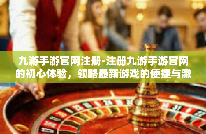 九游手游官网注册-注册九游手游官网的初心体验，领略最新游戏的便捷与激情-九游手游官网注册