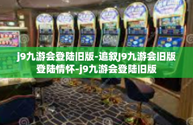 j9九游会登陆旧版-追叙J9九游会旧版登陆情怀-j9九游会登陆旧版