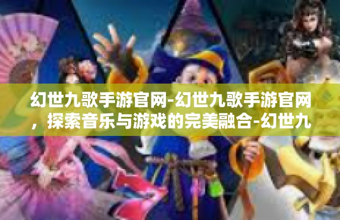 幻世九歌手游官网-幻世九歌手游官网，探索音乐与游戏的完美融合-幻世九歌手游官网