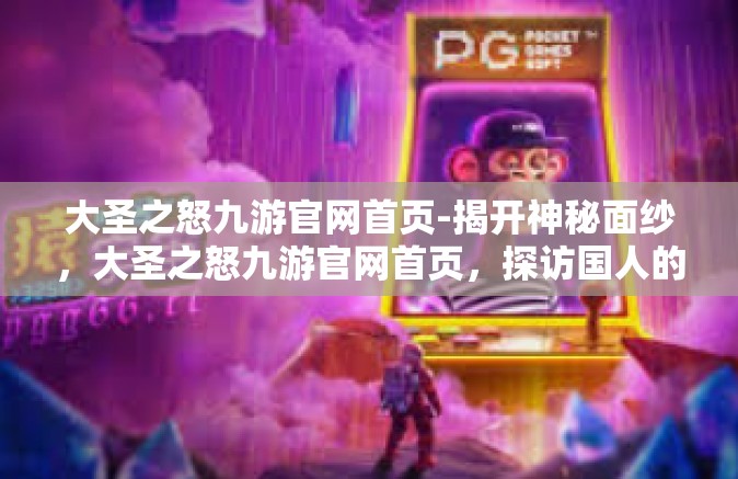 大圣之怒九游官网首页-揭开神秘面纱，大圣之怒九游官网首页，探访国人的虚拟玄幻梦境，分享炫彩奇观及游激情传奇的游戏导航之家-大圣之怒九游官网首页