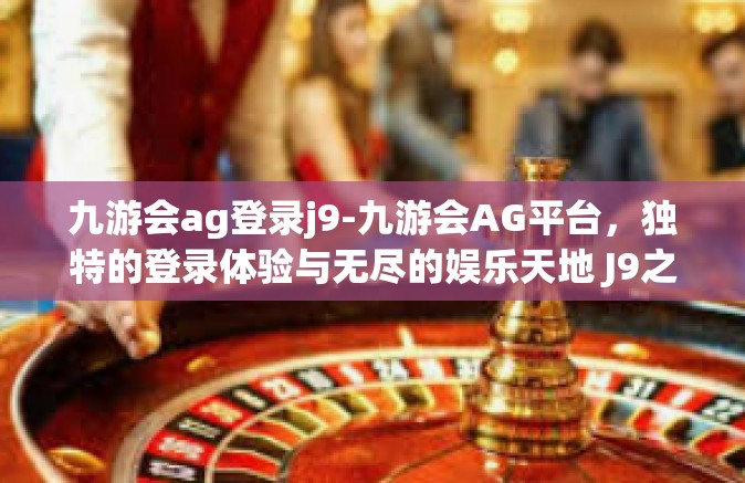 九游会ag登录j9-九游会AG平台，独特的登录体验与无尽的娱乐天地 J9之旅-九游会ag登录j9