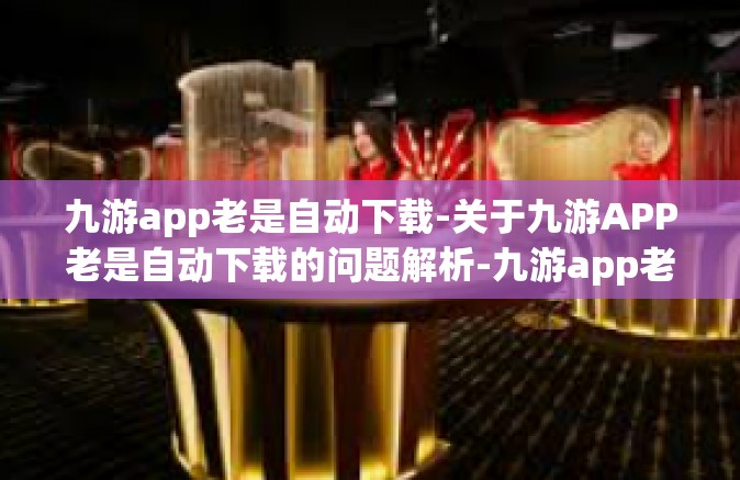 九游app老是自动下载-关于九游APP老是自动下载的问题解析-九游app老是自动下载