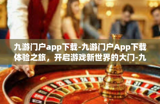 九游门户app下载-九游门户App下载体验之旅，开启游戏新世界的大门-九游门户app下载