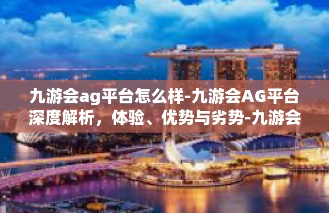 九游会ag平台怎么样-九游会AG平台深度解析，体验、优势与劣势-九游会ag平台怎么样