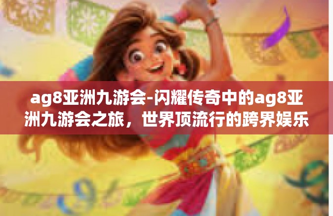 ag8亚洲九游会-闪耀传奇中的ag8亚洲九游会之旅，世界顶流行的跨界娱乐体验-ag8亚洲九游会