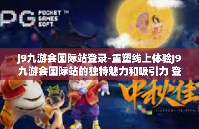 j9九游会国际站登录-重塑线上体验J9九游会国际站的独特魅力和吸引力 登录方法全面解读-j9九游会国际站登录