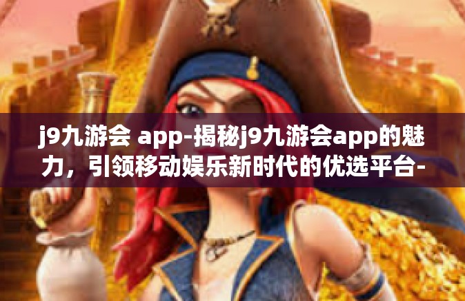 j9九游会 app-揭秘j9九游会app的魅力，引领移动娱乐新时代的优选平台-j9九游会 app