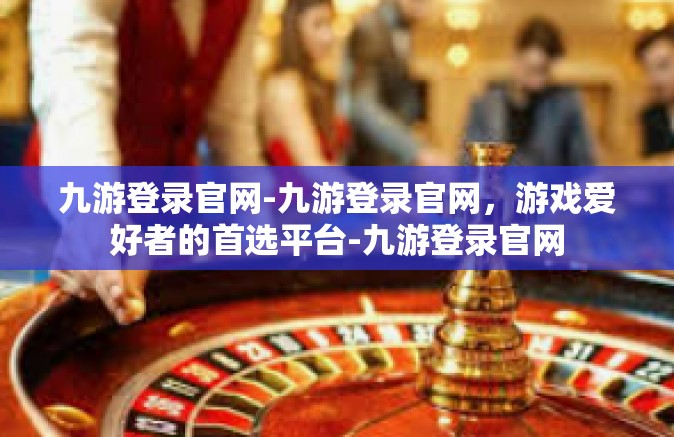 九游登录官网-九游登录官网，游戏爱好者的首选平台-九游登录官网