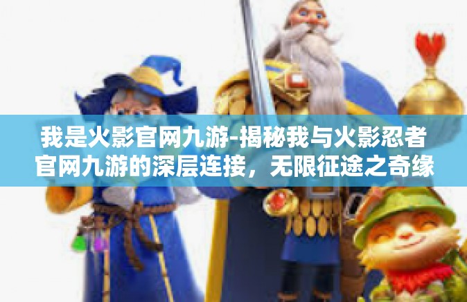我是火影官网九游-揭秘我与火影忍者官网九游的深层连接，无限征途之奇缘篇-我是火影官网九游