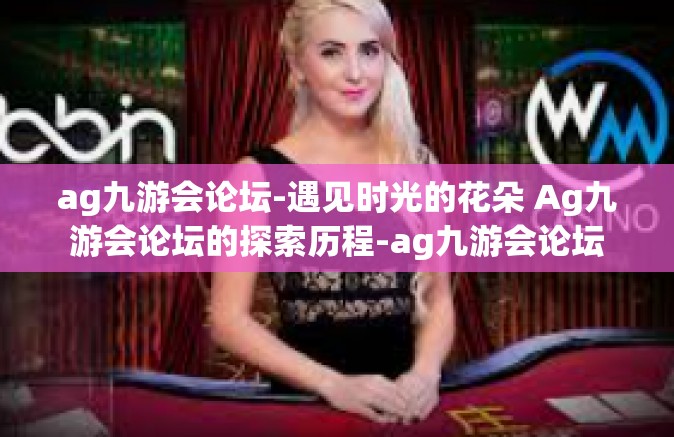 ag九游会论坛-遇见时光的花朵 Ag九游会论坛的探索历程-ag九游会论坛