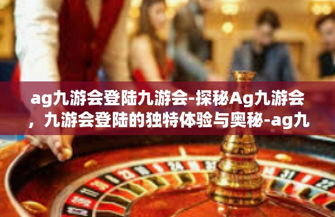 ag九游会登陆九游会-探秘Ag九游会，九游会登陆的独特体验与奥秘-ag九游会登陆九游会