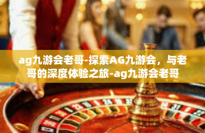 ag九游会老哥-探索AG九游会，与老哥的深度体验之旅-ag九游会老哥