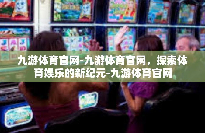 九游体育官网-九游体育官网，探索体育娱乐的新纪元-九游体育官网