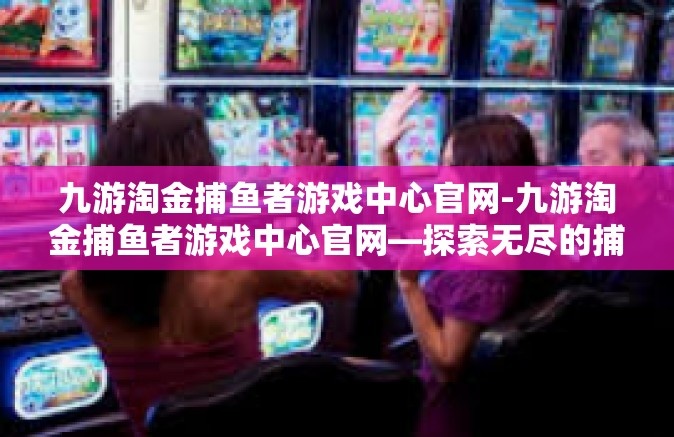 九游淘金捕鱼者游戏中心官网-九游淘金捕鱼者游戏中心官网—探索无尽的捕鱼乐趣-九游淘金捕鱼者游戏中心官网