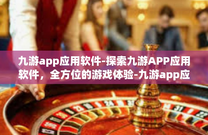九游app应用软件-探索九游APP应用软件，全方位的游戏体验-九游app应用软件