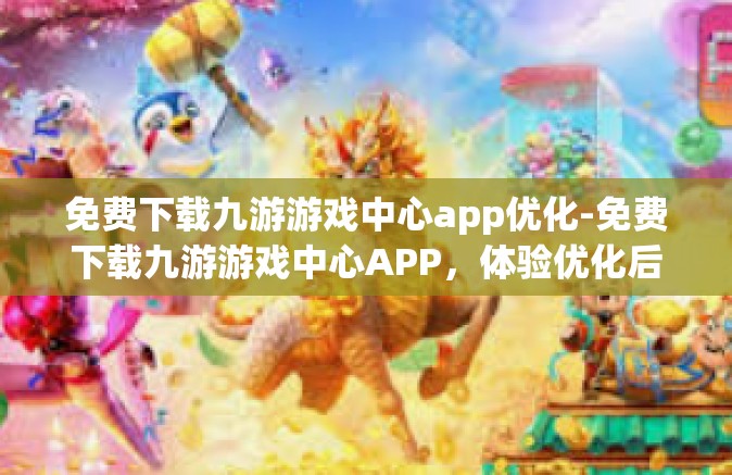免费下载九游游戏中心app优化-免费下载九游游戏中心APP，体验优化后的游戏世界-免费下载九游游戏中心app优化