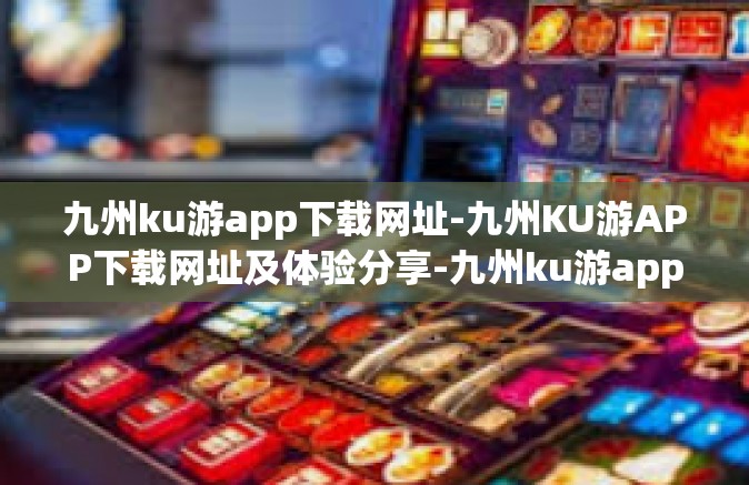 九州ku游app下载网址-九州KU游APP下载网址及体验分享-九州ku游app下载网址