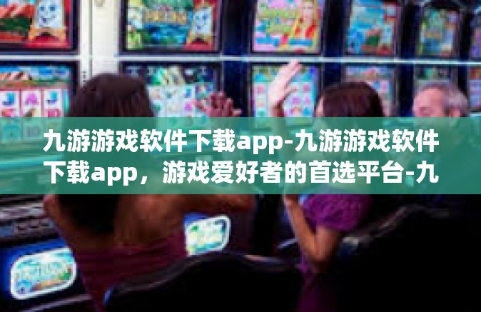九游游戏软件下载app-九游游戏软件下载app，游戏爱好者的首选平台-九游游戏软件下载app