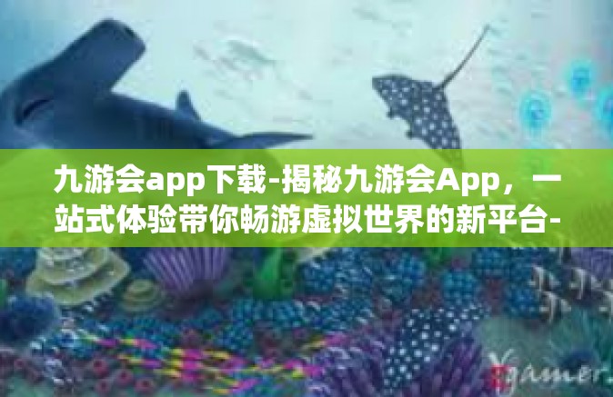 九游会app下载-揭秘九游会App，一站式体验带你畅游虚拟世界的新平台-九游会app下载