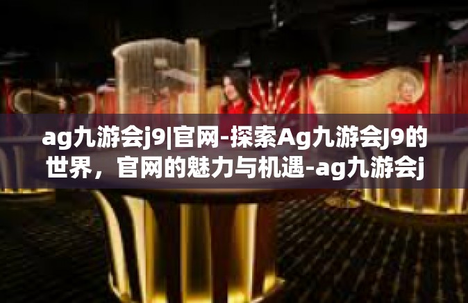 ag九游会j9|官网-探索Ag九游会J9的世界，官网的魅力与机遇-ag九游会j9|官网
